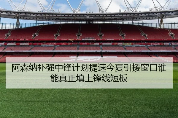 阿森纳补强中锋计划提速今夏引援窗口谁能真正填上锋线短板